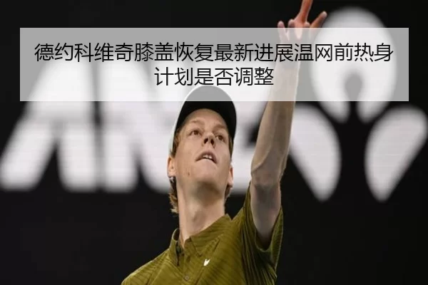德约科维奇膝盖恢复最新进展温网前热身计划是否调整