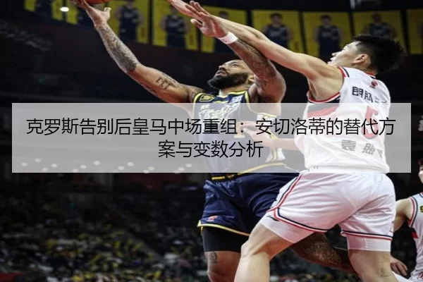 克罗斯告别后皇马中场重组:安切洛蒂的替代方案与变数分析