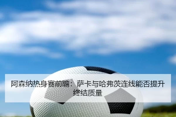 阿森纳热身赛前瞻:萨卡与哈弗茨连线能否提升终结质量