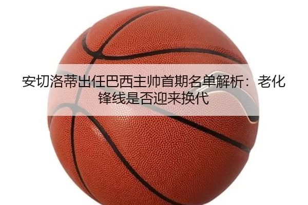 安切洛蒂出任巴西主帅首期名单解析:老化锋线是否迎来换代