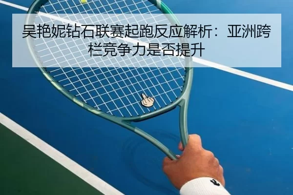 吴艳妮钻石联赛起跑反应解析:亚洲跨栏竞争力是否提升