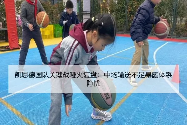 凯恩德国队关键战哑火复盘:中场输送不足暴露体系隐忧